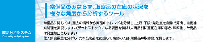 常備品に関しては、過去の情報から商品のトレンドを分析し、上限・下限・発注点を自動で算出し自動補充処理を実現します。（デットストックになる要因を排除し、商品別に適正在庫に導き、陳腐化した商品は発注禁止とします。）仕入頻度数量を分析し、売れ筋商品を把握して商品の入替（常備品⇔取寄品）を促します。