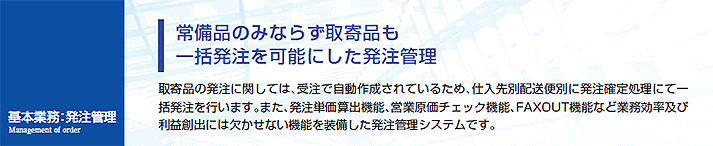 取寄品の発注に関しては、受注で自動作成されているため、仕入先別配送便別に発注処理にて一括発注を行います。また、発注単価算出機能、営業原価チェック機能、FAXOUT機能など業務効率及び利益創出には欠かせない機能を装備した発注管理システムです。