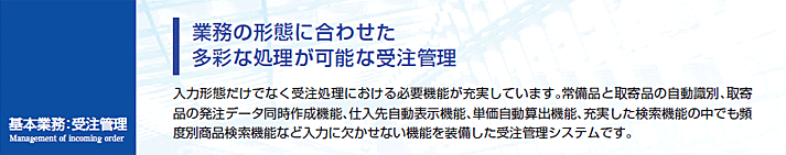 入力形態だけでなく受注処理における必要機能が充実しています。常備品と取寄品の自動識別、取寄品の発注データ同時作成機能、仕入先自動表示機能、単価自動算出機能、充実した検索機能の中でも頻度別商品検索機能など入力に欠かせない機能を装備した受注管理システムです。