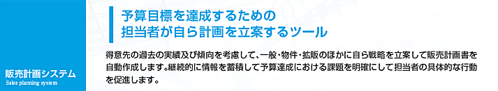 得意先の過去の実績及び傾向を考慮して、一般・物件・拡販のほかに自ら戦略を立案して販売計画書を自動作成します。継続的に情報を蓄積して予算達成における課題を明確にして担当者の具体的な行動を促進します。