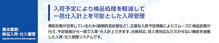 事前処理が充実しているため（納期回答処理など）、正確な入荷予定情報によりスムーズに検品処理が行え、予定情報から一括で入荷・仕入計上できます。分納対応、仮入荷対応など欠かせない機能を装備した入荷。仕入管理システムです。