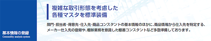 部門・担当者・得意先・仕入先・商品コンスタントの基本情報のほかに、商品情報から仕入先を特定する、メーカー仕入先の登録や、棚卸業務を意識した棚番コンスタントなど多数準備しております。