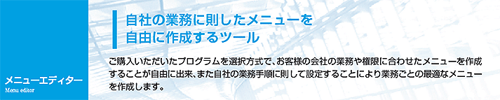 ご購入いただいたプログラムを選択方式で、お客様の会社の業務や権限に合わせたメニューを作成することが自由に出来、また自社の業務手順に則して設定することにより業務ごとの最適なメニューを作成します。