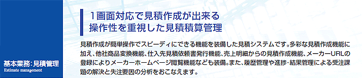 見積作成が簡単操作でスピーディにできる機能を装備した見積システムです。多彩な見積作成機能に加え、他社商品変換機能、仕入先見積依頼書発行機能、売上明細からの見積作成機能、メーカーURLの登録によりメーカーホームページ閲覧機能なども装備。また、履歴管理や進捗・結果管理による受注課題の解決と失注要因の分析をおこなえます。