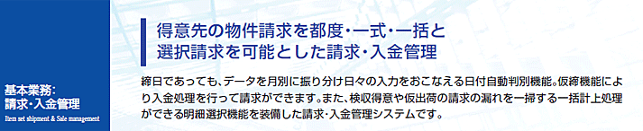 締日であっても、データを月別に振り分け日々の入力をおこなえる日付自動判別機能。仮締機能により入金処理を行って請求ができます。また、検収得意や仮出荷の請求の漏れを一掃する一括計上処理ができる明細選択機能を装備した請求・入金管理システムです。