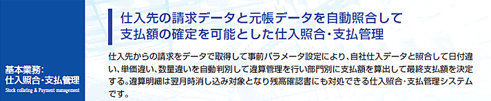 仕入先からの請求をデータで取得して事前パラメータ設定により、自社仕入データと照合して日付違い、単価違い、数量違いを自動判別して違算管理を行い部門別に支払額を算出して最終支払額を決定する。違算明細は翌月時消し込み対象となり残高確認書にも対処できる仕入照合・支払管理システムです。