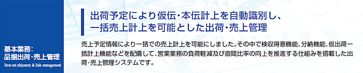 売上予定情報により一括での売上計上を可能にしました。その中で検収得意機能、分納機能、仮出荷一括計上機能などを配備して、営業業務の負荷軽減及び直間比率の向上を推進する仕組みを搭載した出荷・売上管理システムです。