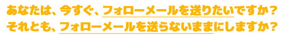 あなたは、せっかくの購入者に対して出荷する度に自動的にフォローメールを送れるようにしたいですか?それとも、今まで通り出荷して終わりにしますか?