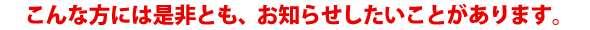 こんな方には是非とも、お知らせしたいことがあります。