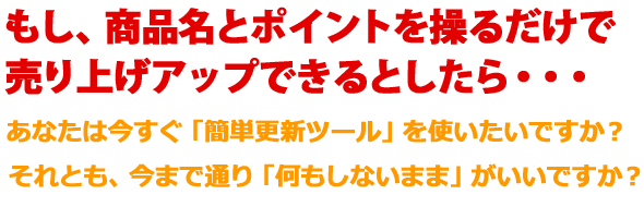 もし、商品名とポイントを操るだけで売り上げアップできるとしたら・・・あなたは今すぐ「簡単更新ツール」を使いたいですか?それとも、今まで通り「何もしないまま」がいいですか?