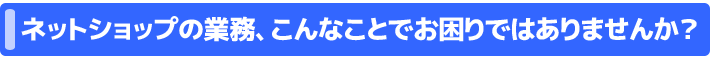 ネットショップの業務、こんなことでお困りではありませんか？