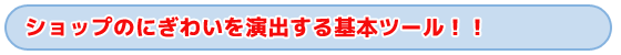 タイトル　ショップの賑わいを演出する基本ツール！！