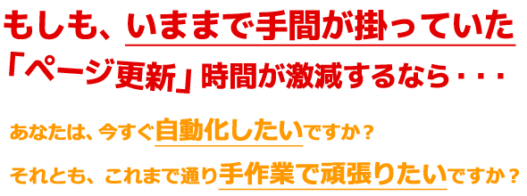 もしも、いままで手間が掛っていたページ更新をしないでよくなるならば・・・あなたは、今すぐ自動化したいですか?それとも、今まで通り手作業で頑張りたいですか?
