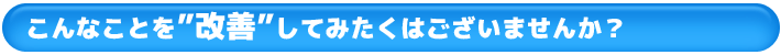 こんなことを”改善”してみたくはございませんか？