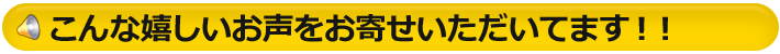 こんな、嬉しいお声をお寄せいただいてます！！