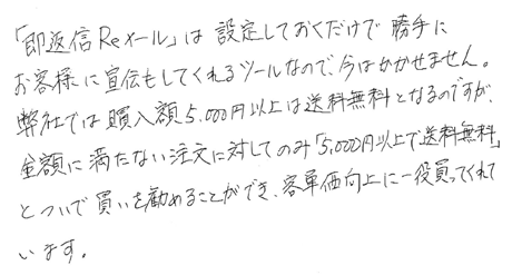 ユーザーボイス：「即返信Reメール」は設定しておくだけで勝手にお客様に宣伝してくれるツールなので、今はかかせません。弊社では購入額5,000円以上は送料無料となるのですが、金額に満たない注文に対してのみ「5,000円以上で送料無料」とついで買いを勧めることができ、客単価向上に一役買ってくれています。