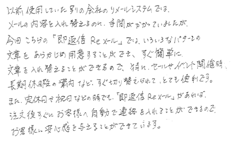 ユーザーボイス：以前使用していた別の会社のリメールシステムでは、メールの内容を入れ替えるのに手間がかかっていましたが、今回こちらの「即返信Reメール」では、いろいろなパターンの文章をあらかじめ用意することができ、すぐ簡単に文章を入れ替えることができるので、特にセールやイベント開催時、長期休暇の案内など、すぐに切り替えられて、とても便利です。また、定休日や祝日などの時でも「即返信Reメール」があれば注文後すぐにお客様へ自動で連絡を入れることができるので、お客様に安心感を与えることができています。