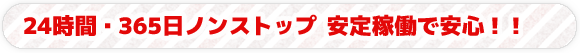 24時間・365日ノンストップ 安定稼働で安心！！