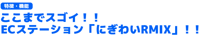 ここがスゴイ！！ECステーション　にぎわいRMIX（特徴・機能ポイント）