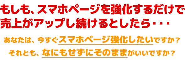 もしも、スマホページを強化するだけで 売上がアップし続けるとしたら・・・あなたは、今すぐスマホページ強化したいですか? それとも、なにもせずにそのままがいいですか?