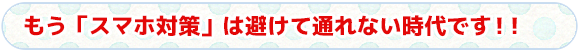 もう「スマホ対策」は避けて通れない時代です！！