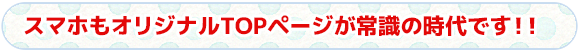 スマホもオリジナルTOPページが常識の時代です！！