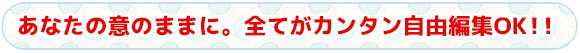 あなたの意のままに。全てがカンタン自由編集OK!!