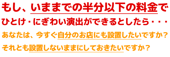 もし、いままでの半分以下の料金でひとけ・にぎわい演出ができるとしたら・・・あなたは、今すぐ自分のお店にも設置したいですか?それとも設置しないままにしておきたいですか?