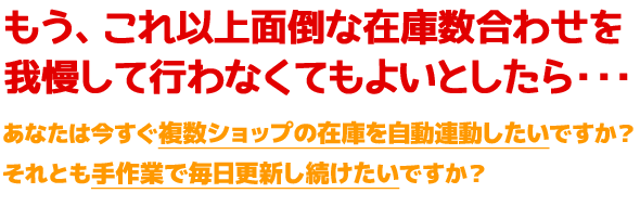 もう、これ以上面倒な在庫数合わせを我慢して行わなくてもよいとしたら・・・あなたは今すぐ複数ショップの在庫を自動連動したいですか?それとも手作業で毎日更新し続けたいですか?