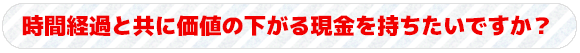 時間経過と共に価値の下がる現金を持ちたいですか？