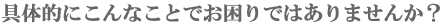 こんなことでお困りではありませんか?