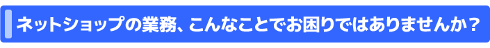 ネットショップの業務、こんなことでお困りではありませんか？