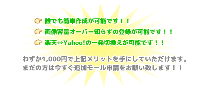 誰でも簡単作成が可能です！！画像容量オーバー知らずの登録が可能です！！楽天⇔Yahoo!の一発切換えが可能です！！わずか1,000円で上記メリットを手にしていただけます。まだの方は今すぐ追加モール申請をお願い致します！！